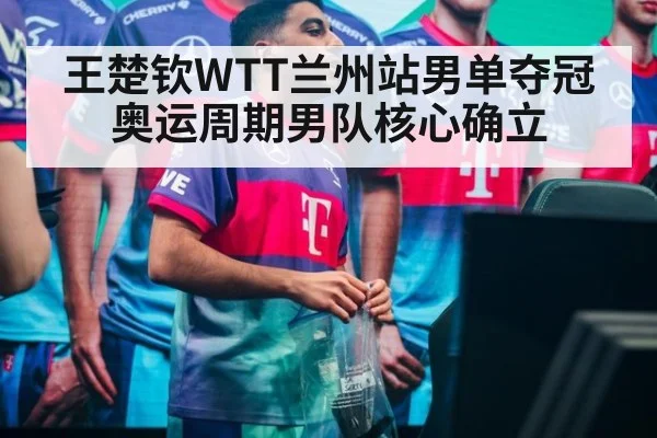 王楚钦WTT兰州站男单夺冠 奥运周期男队核心确立