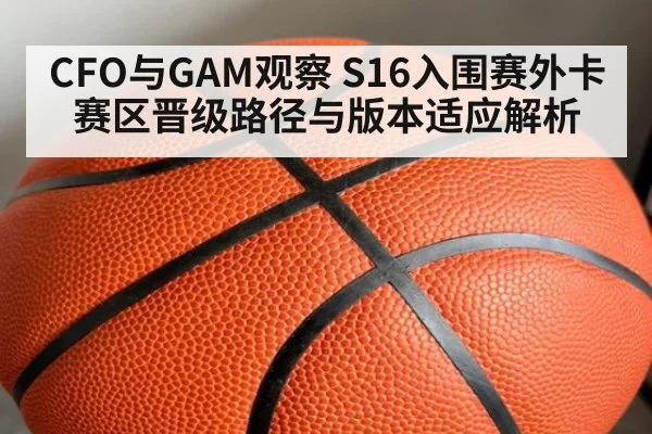 CFO与GAM观察 S16入围赛外卡赛区晋级路径与版本适应解析