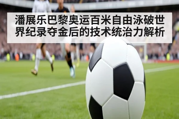 潘展乐巴黎奥运百米自由泳破世界纪录夺金后的技术统治力解析